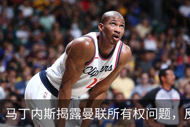 马丁内斯揭露曼联所有权问题，反映俱乐部深层次困境